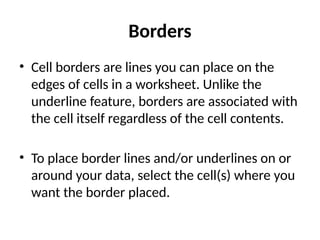 Borders
• Cell borders are lines you can place on the
edges of cells in a worksheet. Unlike the
underline feature, borders are associated with
the cell itself regardless of the cell contents.
• To place border lines and/or underlines on or
around your data, select the cell(s) where you
want the border placed.
 