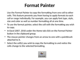 Format Painter
Use the Format Painter to copy the formatting from one cell to other
cells. This feature prevents you from having to apply formats to each
cell or range individually. For example, you can apply font type, style,
size and color as well as number formatting all at one time.
• To use the format painter, select the cell with the formatting you wish
to copy.
• In Excel 2007, 2010 under the Home tab click on the Format Painter
button in the clipboard group.
• The mouse pointer changes from an arrow to one with a paintbrush
attached to it.
• Select the cell(s) you wish to copy the formatting to and notice the
cells change to the selected formatting.
 