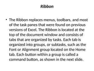 Ribbon
• The Ribbon replaces menus, toolbars, and most
of the task panes that were found on previous
versions of Excel. The Ribbon is located at the
top of the document window and consists of
tabs that are organized by tasks. Each tab is
organized into groups, or subtasks, such as the
Font or Alignment group located on the Home
tab. Each button within a group is called a
command button, as shown in the next slide.
 