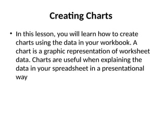 Creating Charts
• In this lesson, you will learn how to create
charts using the data in your workbook. A
chart is a graphic representation of worksheet
data. Charts are useful when explaining the
data in your spreadsheet in a presentational
way
 