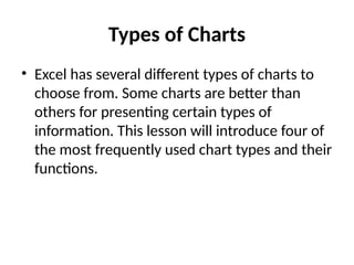 Types of Charts
• Excel has several different types of charts to
choose from. Some charts are better than
others for presenting certain types of
information. This lesson will introduce four of
the most frequently used chart types and their
functions.
 