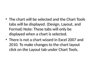 • The chart will be selected and the Chart Tools
tabs will be displayed. (Design, Layout, and
Format) Note: These tabs will only be
displayed when a chart is selected.
• There is not a chart wizard in Excel 2007 and
2010. To make changes to the chart layout
click on the Layout tab under Chart Tools.
 