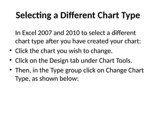 Selecting a Different Chart Type
In Excel 2007 and 2010 to select a different
chart type after you have created your chart:
• Click the chart you wish to change.
• Click on the Design tab under Chart Tools.
• Then, in the Type group click on Change Chart
Type, as shown below:
 