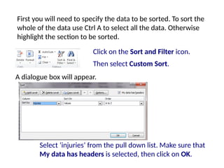 Select ‘injuries’ from the pull down list. Make sure that
My data has headers is selected, then click on OK.
A dialogue box will appear.
Click on the Sort and Filter icon.
Then select Custom Sort.
First you will need to specify the data to be sorted. To sort the
whole of the data use Ctrl A to select all the data. Otherwise
highlight the section to be sorted.
 