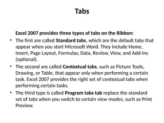 Tabs
Excel 2007 provides three types of tabs on the Ribbon:
• The first are called Standard tabs, which are the default tabs that
appear when you start Microsoft Word. They include Home,
Insert, Page Layout, Formulas, Data, Review, View, and Add-Ins
(optional).
• The second are called Contextual tabs, such as Picture Tools,
Drawing, or Table, that appear only when performing a certain
task. Excel 2007 provides the right set of contextual tabs when
performing certain tasks.
• The third type is called Program tabs tab replace the standard
set of tabs when you switch to certain view modes, such as Print
Preview.
 