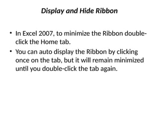 Display and Hide Ribbon
• In Excel 2007, to minimize the Ribbon double-
click the Home tab.
• You can auto display the Ribbon by clicking
once on the tab, but it will remain minimized
until you double-click the tab again.
 