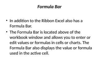 Formula Bar
• In addition to the Ribbon Excel also has a
Formula Bar.
• The Formula Bar is located above of the
workbook window and allows you to enter or
edit values or formulas in cells or charts. The
Formula Bar also displays the value or formula
used in the active cell.
 
