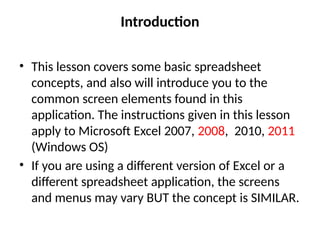 Introduction
• This lesson covers some basic spreadsheet
concepts, and also will introduce you to the
common screen elements found in this
application. The instructions given in this lesson
apply to Microsoft Excel 2007, 2008, 2010, 2011
(Windows OS)
• If you are using a different version of Excel or a
different spreadsheet application, the screens
and menus may vary BUT the concept is SIMILAR.
 