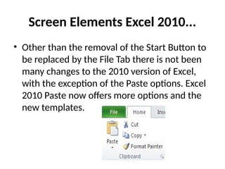 Screen Elements Excel 2010...
• Other than the removal of the Start Button to
be replaced by the File Tab there is not been
many changes to the 2010 version of Excel,
with the exception of the Paste options. Excel
2010 Paste now offers more options and the
new templates.
 