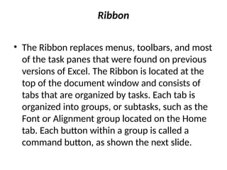 Ribbon
• The Ribbon replaces menus, toolbars, and most
of the task panes that were found on previous
versions of Excel. The Ribbon is located at the
top of the document window and consists of
tabs that are organized by tasks. Each tab is
organized into groups, or subtasks, such as the
Font or Alignment group located on the Home
tab. Each button within a group is called a
command button, as shown the next slide.
 