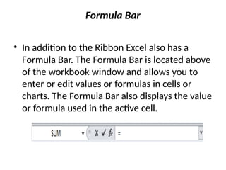 Formula Bar
• In addition to the Ribbon Excel also has a
Formula Bar. The Formula Bar is located above
of the workbook window and allows you to
enter or edit values or formulas in cells or
charts. The Formula Bar also displays the value
or formula used in the active cell.
 