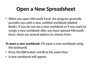 Open a New Spreadsheet
• When you open Microsoft Excel, the program generally
provides you with a new, untitled workbook labeled
Book1. If you do not see a new workbook or if you want to
create a new workbook after you have opened Microsoft
Excel, there are several options to choose from.
To open a new workbook: (To open a new workbook using
the keyboard)
• Press the Ctrl button and N at the same time
• A new workbook will appear.
 