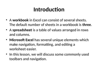 Introduction
• A workbook in Excel can consist of several sheets.
The default number of sheets in a workbook is three.
• A spreadsheet is a table of values arranged in rows
and columns.
• Microsoft Excel has several unique elements which
make navigation, formatting, and editing a
worksheet easier.
• In this lesson, we will discuss some commonly used
toolbars and navigation.
 