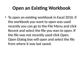 Open an Existing Workbook
• To open an existing workbook in Excel 2010, if
the workbook you want to open was used
recently you can go to the File Menu and click
Recent and select the file you wan to open. If
the file was not recently used click Open.
Open Dialog box will open and select the file
from where it was last saved.
 