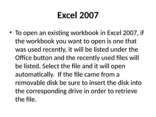 Excel 2007
• To open an existing workbook in Excel 2007, if
the workbook you want to open is one that
was used recently, it will be listed under the
Office button and the recently used files will
be listed. Select the file and it will open
automatically. If the file came from a
removable disk be sure to insert the disk into
the corresponding drive in order to retrieve
the file.
 