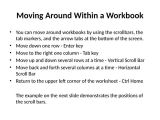 Moving Around Within a Workbook
• You can move around workbooks by using the scrollbars, the
tab markers, and the arrow tabs at the bottom of the screen.
• Move down one row - Enter key
• Move to the right one column - Tab key
• Move up and down several rows at a time - Vertical Scroll Bar
• Move back and forth several columns at a time - Horizontal
Scroll Bar
• Return to the upper left corner of the worksheet - Ctrl Home
The example on the next slide demonstrates the positions of
the scroll bars.
 