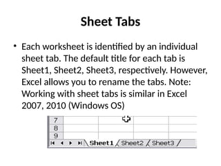 Sheet Tabs
• Each worksheet is identified by an individual
sheet tab. The default title for each tab is
Sheet1, Sheet2, Sheet3, respectively. However,
Excel allows you to rename the tabs. Note:
Working with sheet tabs is similar in Excel
2007, 2010 (Windows OS)
 