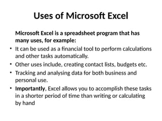 Uses of Microsoft Excel
Microsoft Excel is a spreadsheet program that has
many uses, for example:
• It can be used as a financial tool to perform calculations
and other tasks automatically.
• Other uses include, creating contact lists, budgets etc.
• Tracking and analysing data for both business and
personal use.
• Importantly, Excel allows you to accomplish these tasks
in a shorter period of time than writing or calculating
by hand
 