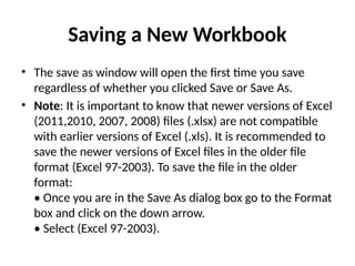 Saving a New Workbook
• The save as window will open the first time you save
regardless of whether you clicked Save or Save As.
• Note: It is important to know that newer versions of Excel
(2011,2010, 2007, 2008) files (.xlsx) are not compatible
with earlier versions of Excel (.xls). It is recommended to
save the newer versions of Excel files in the older file
format (Excel 97-2003). To save the file in the older
format:
• Once you are in the Save As dialog box go to the Format
box and click on the down arrow.
• Select (Excel 97-2003).
 