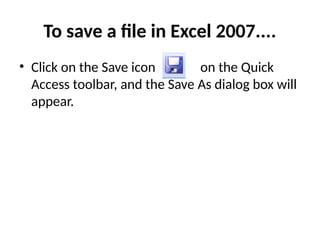 To save a file in Excel 2007....
• Click on the Save icon on the Quick
Access toolbar, and the Save As dialog box will
appear.
 