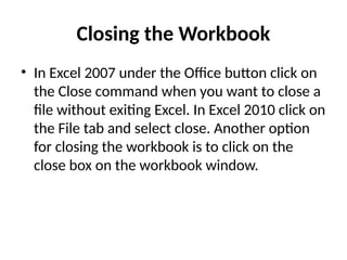 Closing the Workbook
• In Excel 2007 under the Office button click on
the Close command when you want to close a
file without exiting Excel. In Excel 2010 click on
the File tab and select close. Another option
for closing the workbook is to click on the
close box on the workbook window.
 