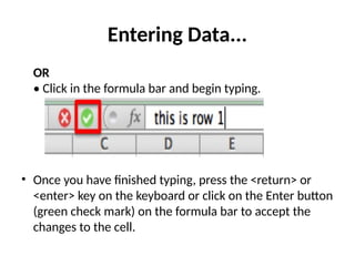 Entering Data...
OR
• Click in the formula bar and begin typing.
• Once you have finished typing, press the <return> or
<enter> key on the keyboard or click on the Enter button
(green check mark) on the formula bar to accept the
changes to the cell.
 