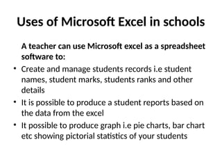 Uses of Microsoft Excel in schools
A teacher can use Microsoft excel as a spreadsheet
software to:
• Create and manage students records i.e student
names, student marks, students ranks and other
details
• It is possible to produce a student reports based on
the data from the excel
• It possible to produce graph i.e pie charts, bar chart
etc showing pictorial statistics of your students
 