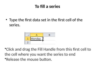 To fill a series
• Type the first data set in the first cell of the
series.
•Click and drag the Fill Handle from this first cell to
the cell where you want the series to end.
•Release the mouse button.
 