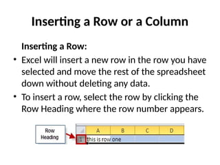 Inserting a Row or a Column
Inserting a Row:
• Excel will insert a new row in the row you have
selected and move the rest of the spreadsheet
down without deleting any data.
• To insert a row, select the row by clicking the
Row Heading where the row number appears.
 