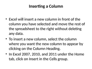 Inserting a Column
• Excel will insert a new column in front of the
column you have selected and move the rest of
the spreadsheet to the right without deleting
any data.
• To insert a new column, select the column
where you want the new column to appear by
clicking on the Column Heading.
• In Excel 2007, 2010, and 2011 under the Home
tab, click on Insert in the Cells group.
 