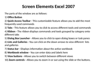 Screen Elements Excel 2007
The parts of the window are as follows:
1) Office Button
2) Quick Access Toolbar - This customizable feature allows you to add the most
frequently used commands
3) Tabs - This feature allows you to click to access different tools and commands
4) Ribbon - The ribbon displays commands and tools grouped by category onto
different tabs
5) Dialog Box Launcher - Allows you to click to open dialog boxes or task panes
6) Lists and Galleries - You can click on the down arrows to view different lists
and galleries
7) Status bar - Displays information about the active workbook
8) Workbook window - You can enter data and labels here
9) View buttons - Allows you to switch between different views
10) Zoom controls - Allows you to zoom in or out using the slide or the buttons.
 