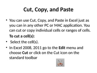 Cut, Copy, and Paste
• You can use Cut, Copy, and Paste in Excel just as
you can in any other PC or MAC application. You
can cut or copy individual cells or ranges of cells.
To cut a cell(s):
• Select the cell(s).
• In Excel 2008, 2011 go to the Edit menu and
choose Cut or click on the Cut icon on the
standard toolbar
 