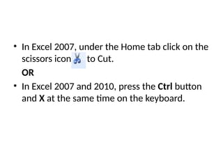 • In Excel 2007, under the Home tab click on the
scissors icon to Cut.
OR
• In Excel 2007 and 2010, press the Ctrl button
and X at the same time on the keyboard.
 