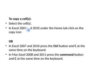 To copy a cell(s):
• Select the cell(s).
• In Excel 2007 and 2010 under the Home tab click on the
copy icon
OR
• In Excel 2007 and 2010 press the Ctrl button and C at the
same time on the keyboard.
• In Mac Excel 2008 and 2011 press the command button
and C at the same time on the keyboard.
 