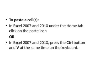 • To paste a cell(s):
• In Excel 2007 and 2010 under the Home tab
click on the paste icon
OR
• In Excel 2007 and 2010, press the Ctrl button
and V at the same time on the keyboard.
 