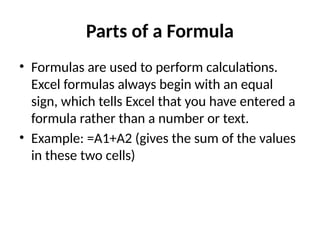 Parts of a Formula
• Formulas are used to perform calculations.
Excel formulas always begin with an equal
sign, which tells Excel that you have entered a
formula rather than a number or text.
• Example: =A1+A2 (gives the sum of the values
in these two cells)
 