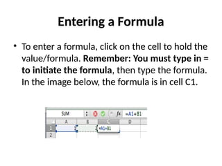 Entering a Formula
• To enter a formula, click on the cell to hold the
value/formula. Remember: You must type in =
to initiate the formula, then type the formula.
In the image below, the formula is in cell C1.
 