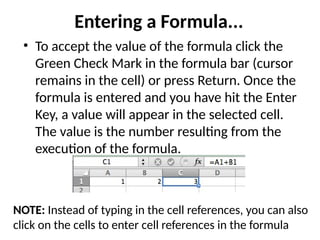 Entering a Formula...
• To accept the value of the formula click the
Green Check Mark in the formula bar (cursor
remains in the cell) or press Return. Once the
formula is entered and you have hit the Enter
Key, a value will appear in the selected cell.
The value is the number resulting from the
execution of the formula.
NOTE: Instead of typing in the cell references, you can also
click on the cells to enter cell references in the formula
 