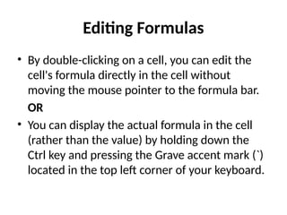 Editing Formulas
• By double-clicking on a cell, you can edit the
cell's formula directly in the cell without
moving the mouse pointer to the formula bar.
OR
• You can display the actual formula in the cell
(rather than the value) by holding down the
Ctrl key and pressing the Grave accent mark (`)
located in the top left corner of your keyboard.
 