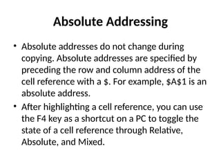 Absolute Addressing
• Absolute addresses do not change during
copying. Absolute addresses are specified by
preceding the row and column address of the
cell reference with a $. For example, $A$1 is an
absolute address.
• After highlighting a cell reference, you can use
the F4 key as a shortcut on a PC to toggle the
state of a cell reference through Relative,
Absolute, and Mixed.
 