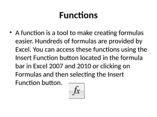 Functions
• A function is a tool to make creating formulas
easier. Hundreds of formulas are provided by
Excel. You can access these functions using the
Insert Function button located in the formula
bar in Excel 2007 and 2010 or clicking on
Formulas and then selecting the Insert
Function button.
 