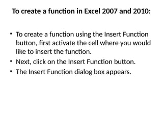 To create a function in Excel 2007 and 2010:
• To create a function using the Insert Function
button, first activate the cell where you would
like to insert the function.
• Next, click on the Insert Function button.
• The Insert Function dialog box appears.
 