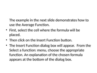 The example in the next slide demonstrates how to
use the Average Function.
• First, select the cell where the formula will be
placed.
• Then click on the Insert Function button.
• The Insert Function dialog box will appear. From the
Select a function: menu, choose the appropriate
function. An explanation of the chosen formula
appears at the bottom of the dialog box.
 