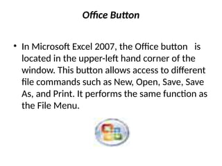 Office Button
• In Microsoft Excel 2007, the Office button is
located in the upper-left hand corner of the
window. This button allows access to different
file commands such as New, Open, Save, Save
As, and Print. It performs the same function as
the File Menu.
 
