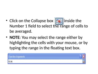• Click on the Collapse box inside the
Number 1 field to select the range of cells to
be averaged.
• NOTE: You may select the range either by
highlighting the cells with your mouse, or by
typing the range in the floating text box.
 