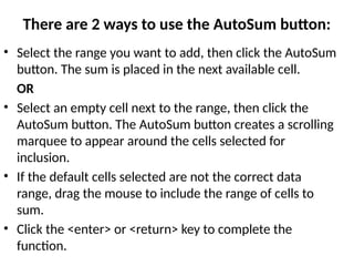 There are 2 ways to use the AutoSum button:
• Select the range you want to add, then click the AutoSum
button. The sum is placed in the next available cell.
OR
• Select an empty cell next to the range, then click the
AutoSum button. The AutoSum button creates a scrolling
marquee to appear around the cells selected for
inclusion.
• If the default cells selected are not the correct data
range, drag the mouse to include the range of cells to
sum.
• Click the <enter> or <return> key to complete the
function.
 