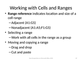 Working with Cells and Ranges
• Range reference indicates location and size of a
cell range
–Adjacent (A1:G5)
–Nonadjacent (A1:A5;F1:G5)
• Selecting a range
–Work with all cells in the range as a group
• Moving and copying a range
–Drag and drop
–Cut and paste
New Perspectives on Microsoft Office 2010 87
 