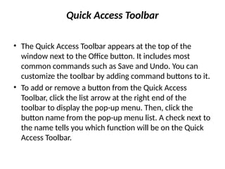 Quick Access Toolbar
• The Quick Access Toolbar appears at the top of the
window next to the Office button. It includes most
common commands such as Save and Undo. You can
customize the toolbar by adding command buttons to it.
• To add or remove a button from the Quick Access
Toolbar, click the list arrow at the right end of the
toolbar to display the pop-up menu. Then, click the
button name from the pop-up menu list. A check next to
the name tells you which function will be on the Quick
Access Toolbar.
 