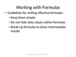 Working with Formulas
• Guidelines for writing effective formulas:
–Keep them simple
–Do not hide data values within formulas
–Break up formulas to show intermediate
results
New Perspectives on Microsoft Office 2010 94
 
