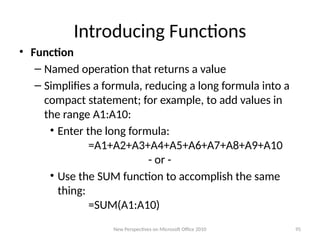 Introducing Functions
• Function
– Named operation that returns a value
– Simplifies a formula, reducing a long formula into a
compact statement; for example, to add values in
the range A1:A10:
• Enter the long formula:
=A1+A2+A3+A4+A5+A6+A7+A8+A9+A10
- or -
• Use the SUM function to accomplish the same
thing:
=SUM(A1:A10)
New Perspectives on Microsoft Office 2010 95
 